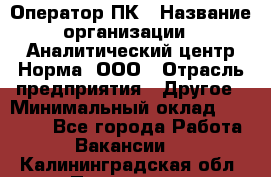 Оператор ПК › Название организации ­ Аналитический центр Норма, ООО › Отрасль предприятия ­ Другое › Минимальный оклад ­ 40 000 - Все города Работа » Вакансии   . Калининградская обл.,Приморск г.